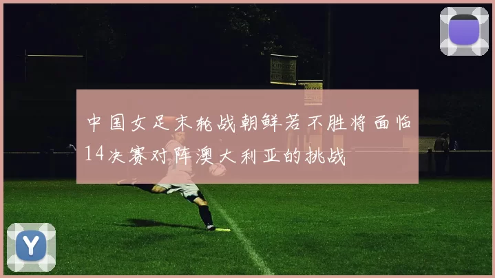 中国女足末轮战朝鲜若不胜将面临14决赛对阵澳大利亚的挑战