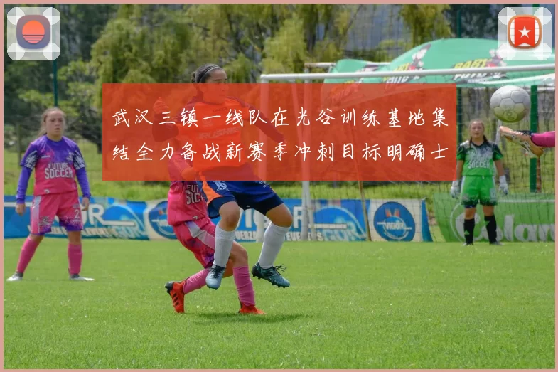 武汉三镇一线队在光谷训练基地集结全力备战新赛季冲刺目标明确士气高涨