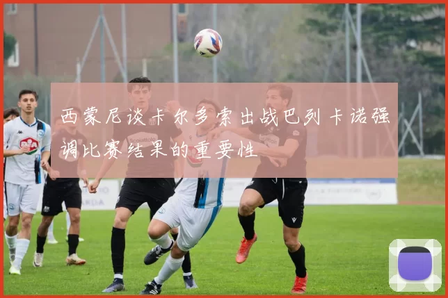 西蒙尼谈卡尔多索出战巴列卡诺强调比赛结果的重要性
