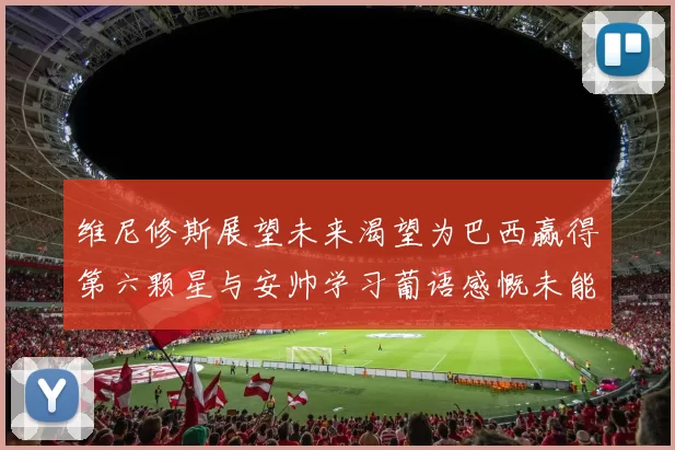 维尼修斯展望未来渴望为巴西赢得第六颗星与安帅学习葡语感慨未能与C罗共事