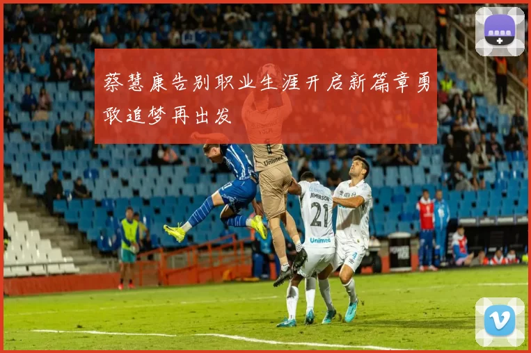 蔡慧康告别职业生涯开启新篇章勇敢追梦再出发