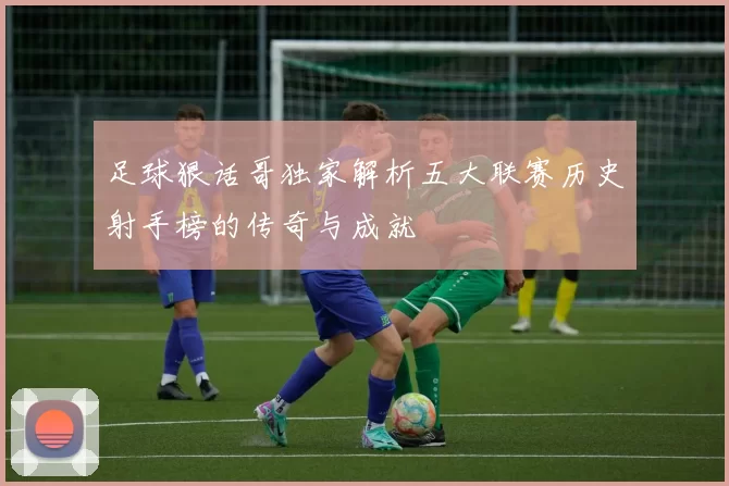 足球狠话哥独家解析五大联赛历史射手榜的传奇与成就