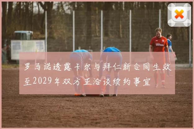 罗马诺透露卡尔与拜仁新合同生效至2029年双方正洽谈续约事宜