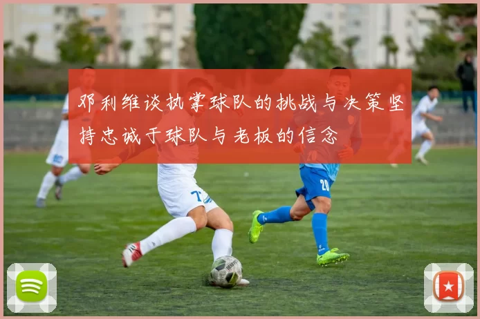 邓利维谈执掌球队的挑战与决策坚持忠诚于球队与老板的信念