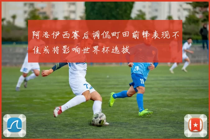 阿洛伊西赛后调侃町田前锋表现不佳或将影响世界杯选拔