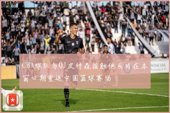 CBA球队与QJ皮特森接触他或将在本窗口期重返中国篮球赛场