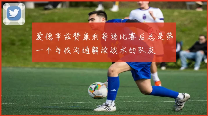 爱德华兹赞康利每场比赛后总是第一个与我沟通解读战术的队友