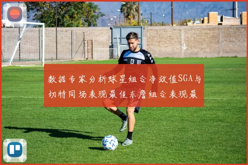 数据专家分析球星组合净效值SGA与切特同场表现最佳东詹组合表现最差