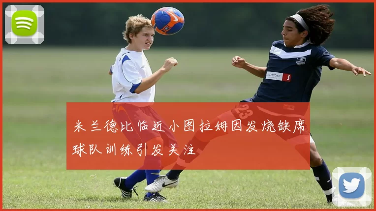 米兰德比临近小图拉姆因发烧缺席球队训练引发关注
