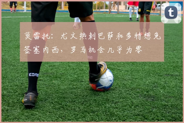莫雷托：尤文热刺巴萨和多特想免签塞内西，罗马机会几乎为零