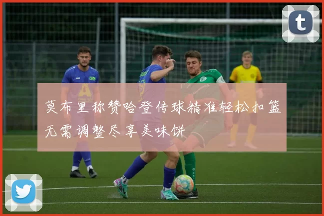莫布里称赞哈登传球精准轻松扣篮无需调整尽享美味饼