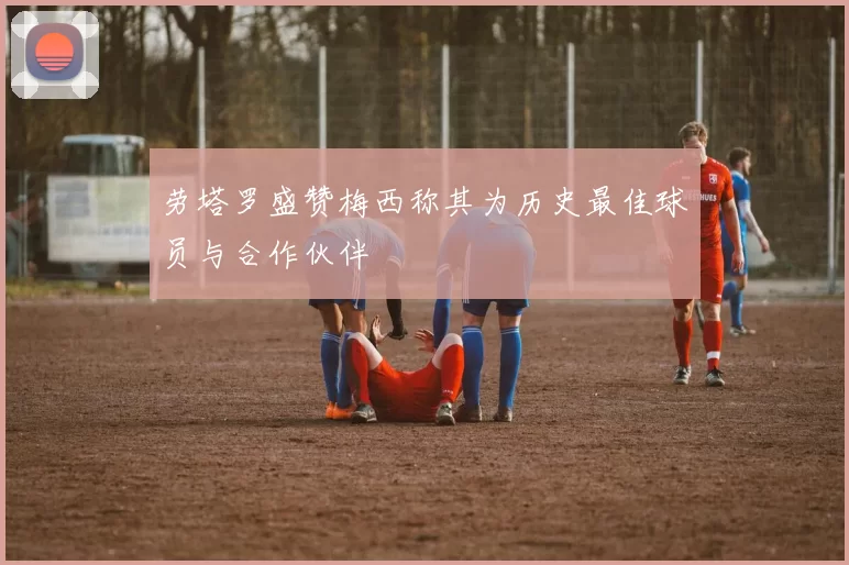 劳塔罗盛赞梅西称其为历史最佳球员与合作伙伴