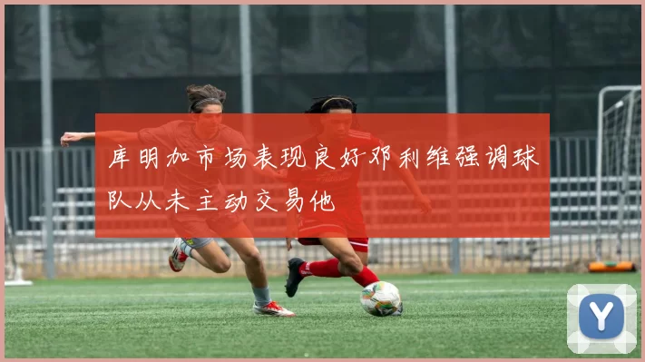 库明加市场表现良好邓利维强调球队从未主动交易他