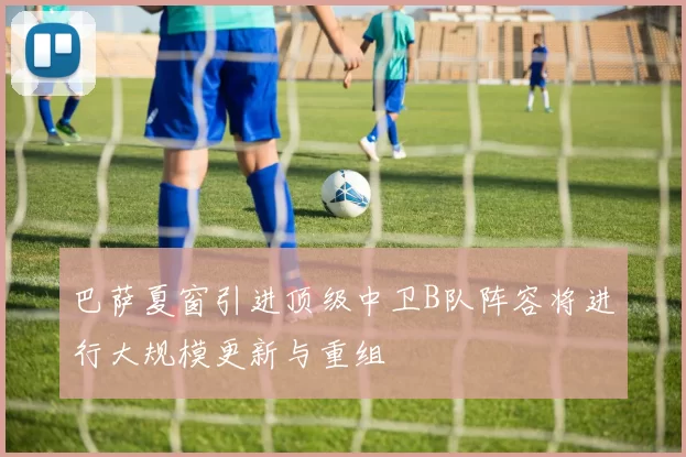 巴萨夏窗引进顶级中卫B队阵容将进行大规模更新与重组