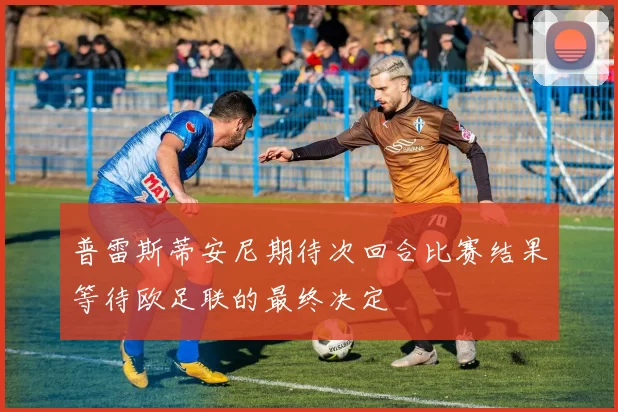 普雷斯蒂安尼期待次回合比赛结果等待欧足联的最终决定