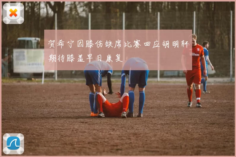 贺希宁因膝伤缺席比赛回应胡明轩期待膝盖早日康复