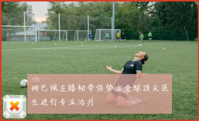 姆巴佩左膝韧带伤势由全球顶尖医生进行专业治疗