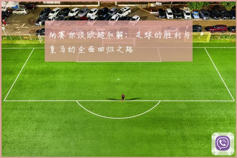 纳赛尔谈欧超和解：足球的胜利与皇马的全面回归之路