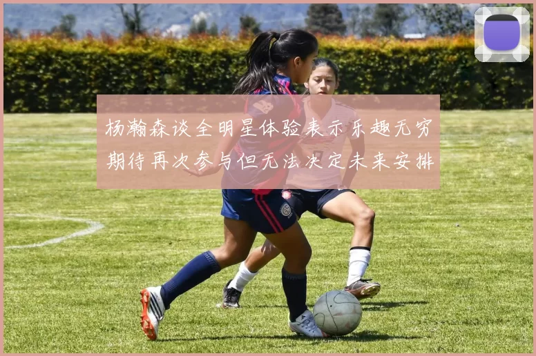 杨瀚森谈全明星体验表示乐趣无穷期待再次参与但无法决定未来安排