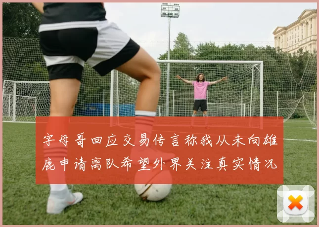 字母哥回应交易传言称我从未向雄鹿申请离队希望外界关注真实情况