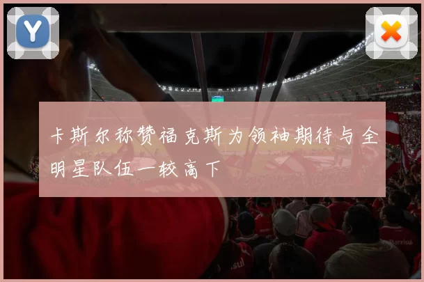 卡斯尔称赞福克斯为领袖期待与全明星队伍一较高下
