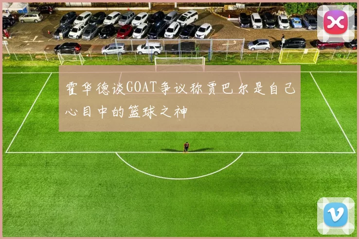 霍华德谈GOAT争议称贾巴尔是自己心目中的篮球之神