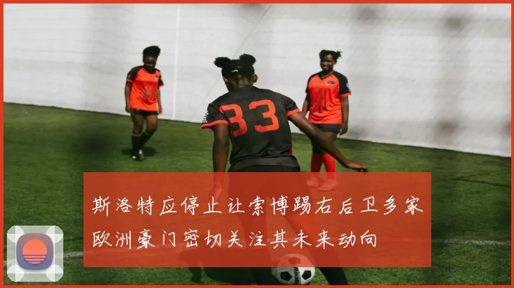 斯洛特应停止让索博踢右后卫多家欧洲豪门密切关注其未来动向