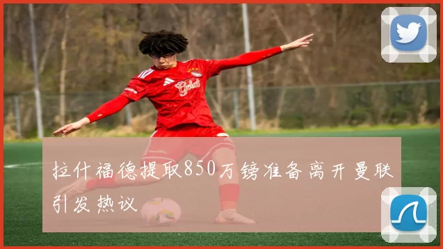 拉什福德提取850万镑准备离开曼联引发热议