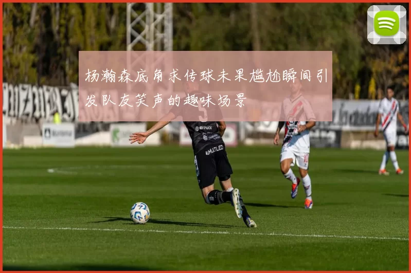 杨瀚森底角求传球未果尴尬瞬间引发队友笑声的趣味场景