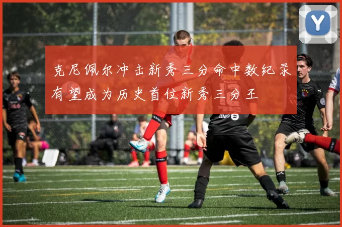 克尼佩尔冲击新秀三分命中数纪录有望成为历史首位新秀三分王