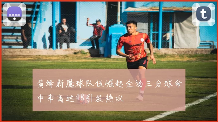 黄蜂新魔球队伍崛起全场三分球命中率高达48引发热议